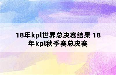 18年kpl世界总决赛结果 18年kpl秋季赛总决赛